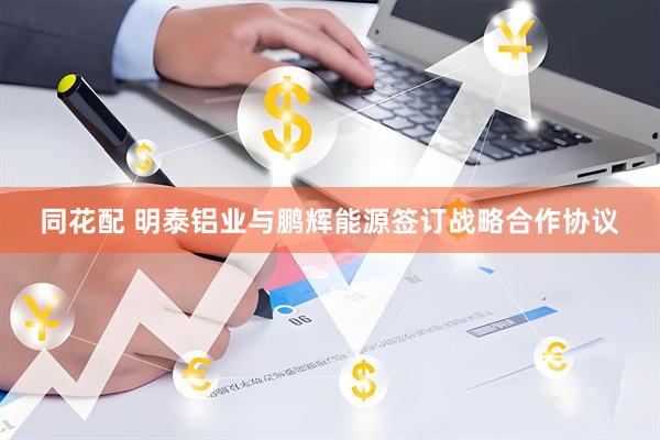 同花配 明泰铝业与鹏辉能源签订战略合作协议