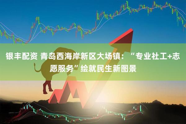 银丰配资 青岛西海岸新区大场镇：“专业社工+志愿服务”绘就民生新图景