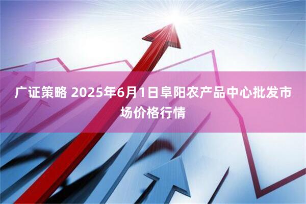 广证策略 2025年6月1日阜阳农产品中心批发市场价格行情