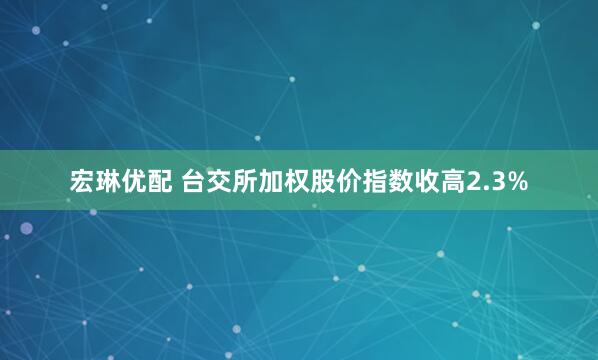 宏琳优配 台交所加权股价指数收高2.3%