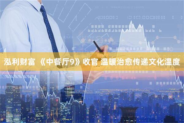 泓利财富 《中餐厅9》收官 温暖治愈传递文化温度