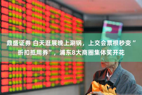 鼎盛证券 白天逛展晚上涮锅，上交会票根秒变“折扣抵用券”，浦东8大商圈集体笑开花