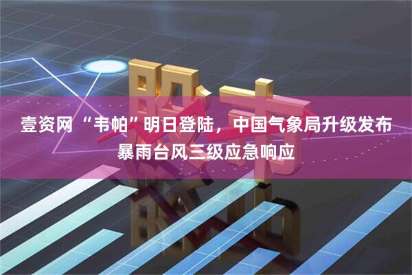 壹资网 “韦帕”明日登陆，中国气象局升级发布暴雨台风三级应急响应