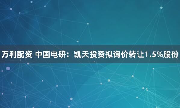 万利配资 中国电研：凯天投资拟询价转让1.5%股份