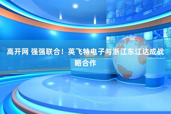 高开网 强强联合！英飞特电子与浙江东江达成战略合作