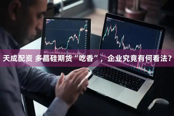 天成配资 多晶硅期货“吃香”，企业究竟有何看法？