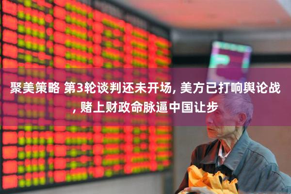 聚美策略 第3轮谈判还未开场, 美方已打响舆论战, 赌上财政命脉逼中国让步