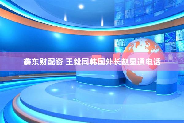 鑫东财配资 王毅同韩国外长赵显通电话