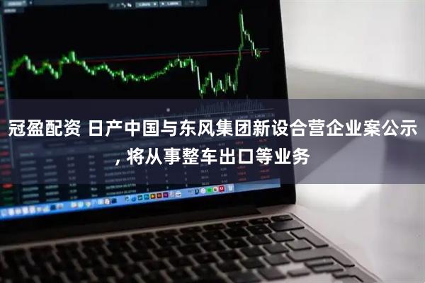 冠盈配资 日产中国与东风集团新设合营企业案公示, 将从事整车出口等业务