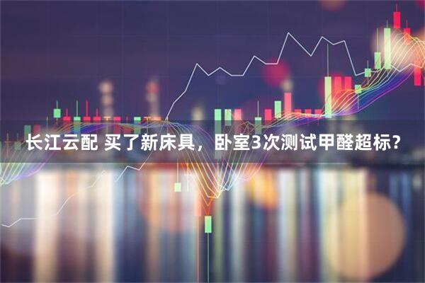 长江云配 买了新床具，卧室3次测试甲醛超标？