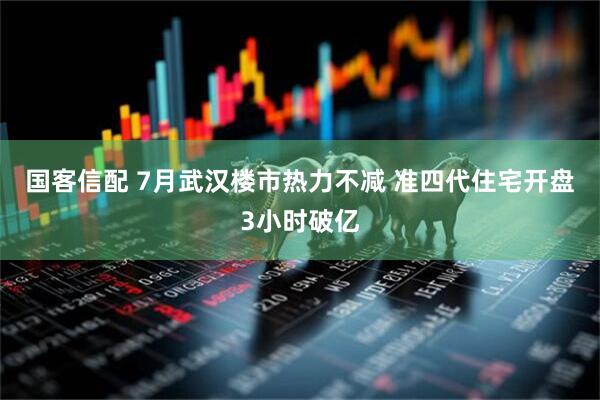 国客信配 7月武汉楼市热力不减 准四代住宅开盘3小时破亿