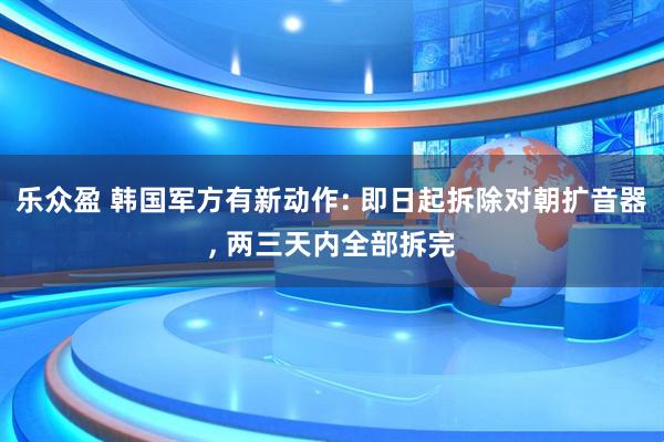 乐众盈 韩国军方有新动作: 即日起拆除对朝扩音器, 两三天内全部拆完