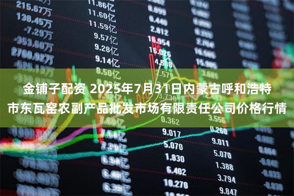 金铺子配资 2025年7月31日内蒙古呼和浩特市东瓦窑农副产品批发市场有限责任公司价格行情