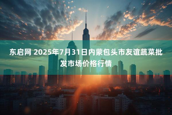 东启网 2025年7月31日内蒙包头市友谊蔬菜批发市场价格行情