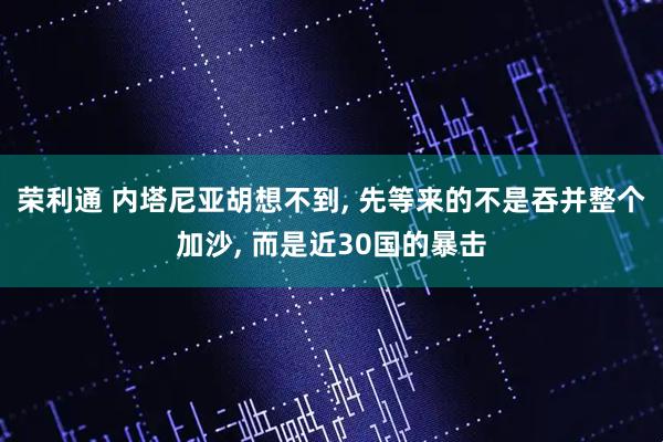 荣利通 内塔尼亚胡想不到, 先等来的不是吞并整个加沙, 而是近30国的暴击