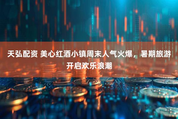 天弘配资 美心红酒小镇周末人气火爆，暑期旅游开启欢乐浪潮