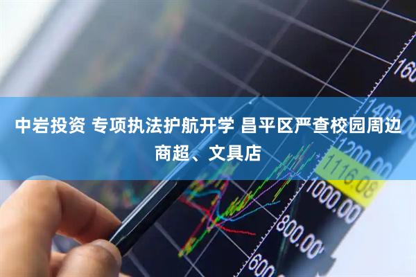 中岩投资 专项执法护航开学 昌平区严查校园周边商超、文具店