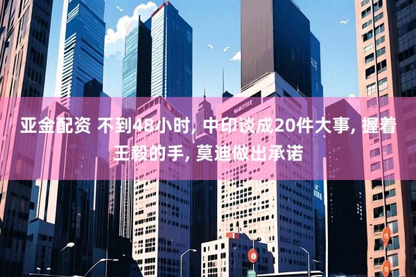 亚金配资 不到48小时, 中印谈成20件大事, 握着王毅的手, 莫迪做出承诺
