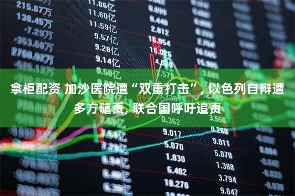 拿柜配资 加沙医院遭“双重打击”, 以色列自辩遭多方谴责, 联合国呼吁追责