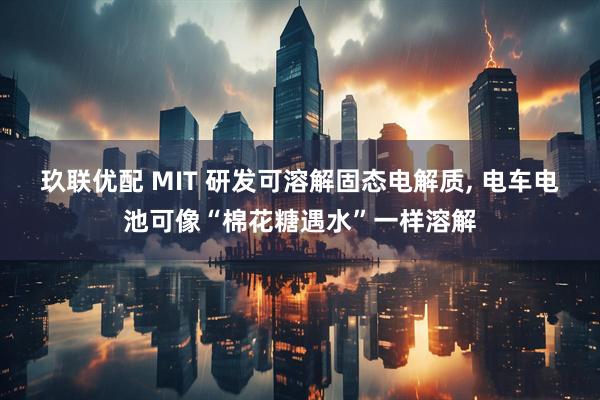 玖联优配 MIT 研发可溶解固态电解质, 电车电池可像“棉花糖遇水”一样溶解