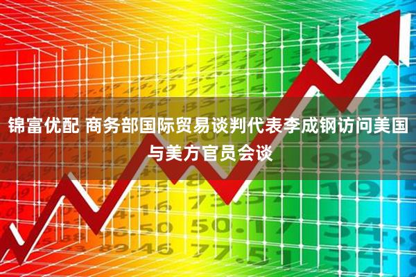 锦富优配 商务部国际贸易谈判代表李成钢访问美国 与美方官员会谈