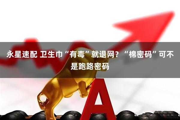 永星速配 卫生巾“有毒”就退网？“棉密码”可不是跑路密码