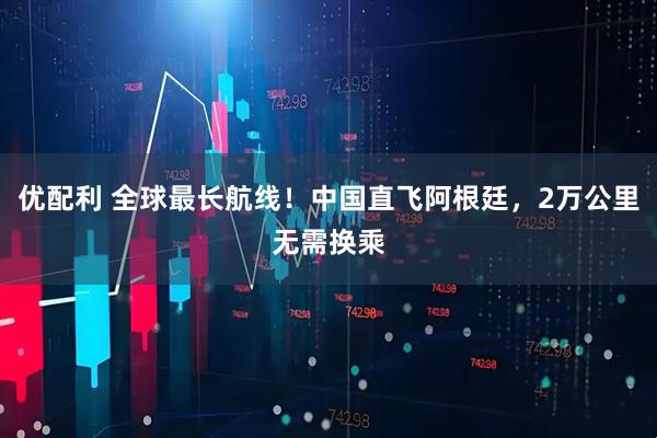 优配利 全球最长航线！中国直飞阿根廷，2万公里无需换乘