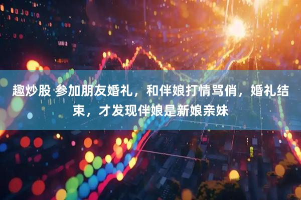 趣炒股 参加朋友婚礼，和伴娘打情骂俏，婚礼结束，才发现伴娘是新娘亲妹