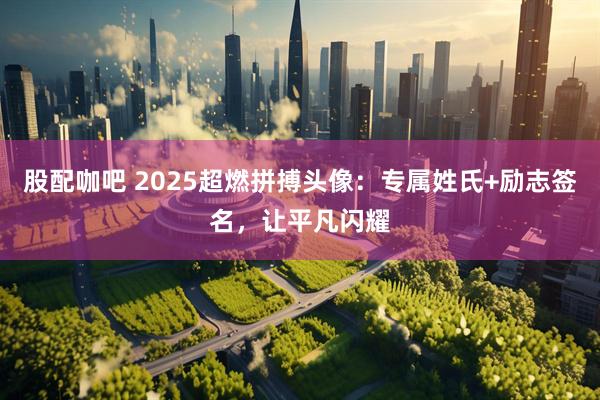 股配咖吧 2025超燃拼搏头像：专属姓氏+励志签名，让平凡闪耀