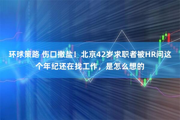 环球策路 伤口撒盐！北京42岁求职者被HR问这个年纪还在找工作，是怎么想的
