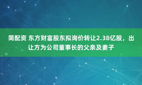 简配资 东方财富股东拟询价转让2.38亿股，出让方为公司董事长的父亲及妻子