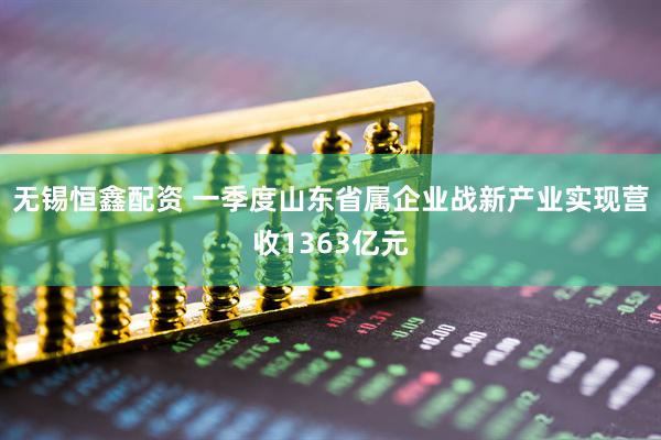 无锡恒鑫配资 一季度山东省属企业战新产业实现营收1363亿元
