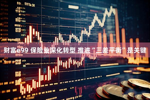 财富e99 保险业深化转型 推进“三差平衡”是关键
