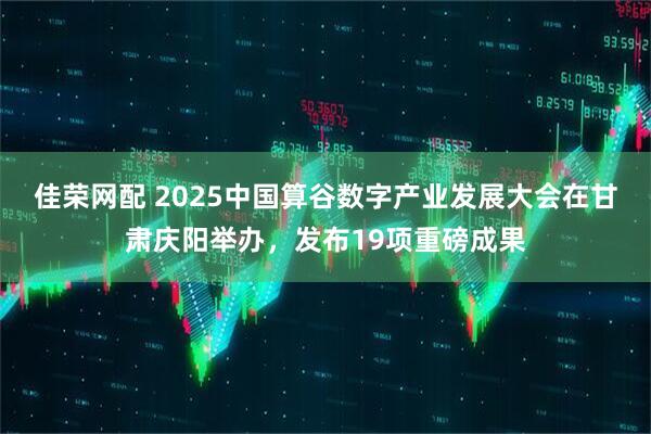 佳荣网配 2025中国算谷数字产业发展大会在甘肃庆阳举办,发布19项重磅成果