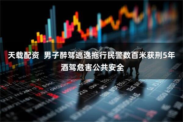 天载配资  男子醉驾逃逸拖行民警数百米获刑5年 酒驾危害公共安全