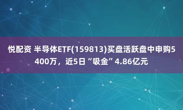 悦配资 半导体ETF(159813)买盘活跃盘中申购5400万，近5日“吸金”4.86亿元
