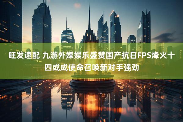 旺发速配 九游外媒娱乐盛赞国产抗日FPS烽火十四或成使命召唤新对手强劲