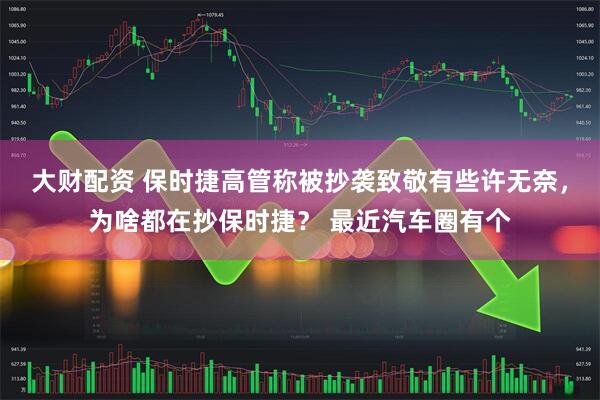 大财配资 保时捷高管称被抄袭致敬有些许无奈，为啥都在抄保时捷？ 最近汽车圈有个