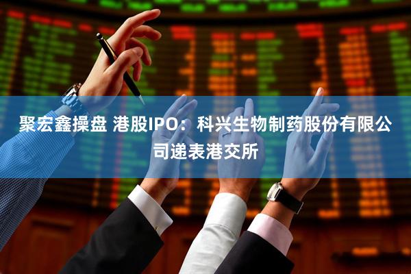 聚宏鑫操盘 港股IPO：科兴生物制药股份有限公司递表港交所
